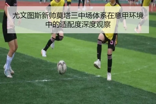 尤文图斯新帅莫塔三中场体系在意甲环境中的适配度深度观察