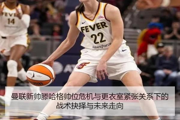 曼联新帅滕哈格帅位危机与更衣室紧张关系下的战术抉择与未来走向