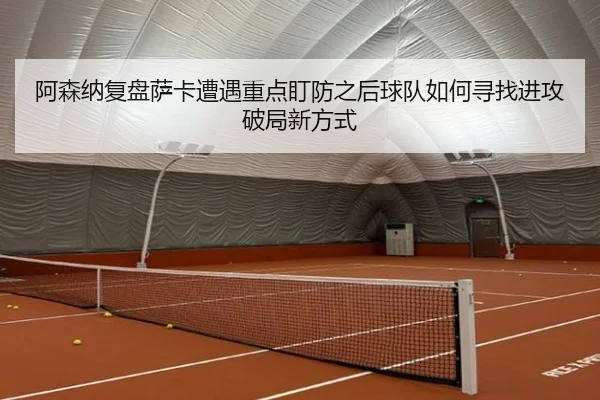 阿森纳复盘萨卡遭遇重点盯防之后球队如何寻找进攻破局新方式