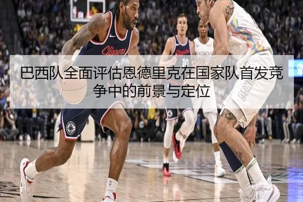 巴西队全面评估恩德里克在国家队首发竞争中的前景与定位