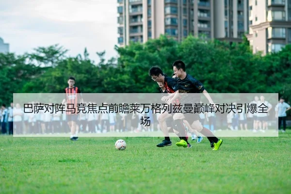 巴萨对阵马竞焦点前瞻莱万格列兹曼巅峰对决引爆全场