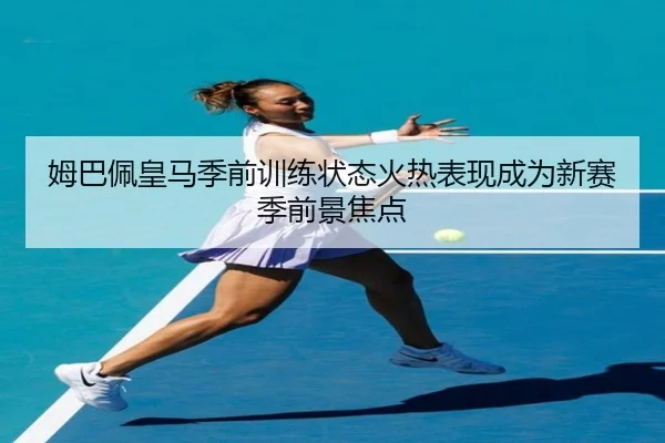 姆巴佩皇马季前训练状态火热表现成为新赛季前景焦点