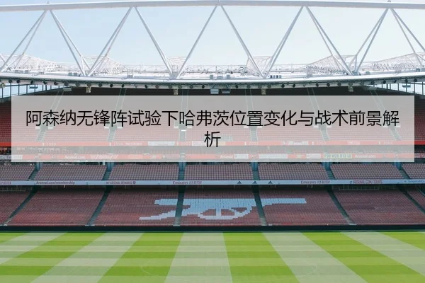 阿森纳无锋阵试验下哈弗茨位置变化与战术前景解析