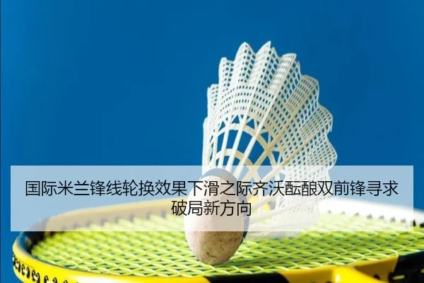 国际米兰锋线轮换效果下滑之际齐沃酝酿双前锋寻求破局新方向
